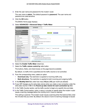 Page 239Manage the Modem Router and Monitor the Traffic 239
 AC1600 WiFi VDSL/ADSL Modem Router Model D6400
3. 
Enter the user name and password for the  modem router.
The user name is  admin. 
 The default password is password. The user name and 
password are case-sensitive.
4.  Click the  OK button.
The BASIC Home page displays.
5.  Select  ADV
 ANCED > Advanced Setup > Traffic Meter .
6. Select the Enable Traffic Meter  check box.
7.  Select the T
 raffic volume control  by radio button.
The buttons, fields,...