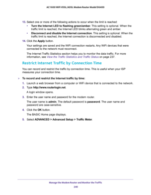 Page 240Manage the Modem Router and Monitor the Traffic 
240 AC1600 WiFi VDSL/ADSL Modem Router Model D6400 
13. Select one or more of the following actions to occur when the limit is reached:
•Turn the Internet LED to flashing green/amber. This setting is optional. When the 
traffic limit is reached, the Internet LED blinks alternating green and amber. 
•Disconnect and disable the Internet connection. This setting is optional. When the 
traffic limit is reached, the Internet connection is disconnected and...