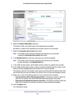 Page 241Manage the Modem Router and Monitor the Traffic 241
 AC1600 WiFi VDSL/ADSL Modem Router Model D6400
6. 
Select the Enable Traffic Meter  check box.
The buttons, fields, and check boxes on the page become available.
By default, no traffic limit is specified and the traffic volume is not controlled.
7.  Select the Connection time control  radio button.
Note: The modem router must be connected to the Internet for you to be able 
t
 o select the  Connection time control  radio button.
8.  In the Monthly...