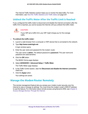 Page 242Manage the Modem Router and Monitor the Traffic 
242 AC1600 WiFi VDSL/ADSL Modem Router Model D6400 
The Internet Traffic Statistics section helps you to monitor the data traffic. For more 
information, see 
View the Traffic Statistics and Traffic Status on page 237.
Unblock the Traffic Meter After the Traffic Limit Is Reached
If you configured the traffic meter to disconnect and disable the Internet connection after the 
traffic limit is reached, you cannot access the Internet until you unblock the...