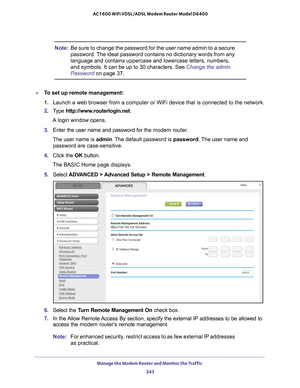 Page 243Manage the Modem Router and Monitor the Traffic 243
 AC1600 WiFi VDSL/ADSL Modem Router Model D6400
Note:
Be sure to change the password for the user name admin to a secure 
password. The ideal password contains no dictionary words from any 
language and contains uppercase and lowercase letters, numbers, 
and symbols. It can be up to 30 characters. See  Change the admin 
Password on page 37.
To set up remote management:
1.  Launch a web browser from a computer or WiFi device that is connected to\
 the...