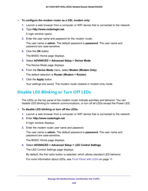 Page 245Manage the Modem Router and Monitor the Traffic 
245  AC1600 WiFi VDSL/ADSL Modem Router Model D6400
To configure the modem router as a DSL modem only:
1. Launch a web browser from a computer or WiFi device that is connected to the network.
2. Type http://www.routerlogin.net.
A login window opens.
3. Enter the user name and password for the modem router.
The user name is admin. The default password is password. The user name and 
password are case-sensitive.
4. Click the OK button.
The BASIC Home page...