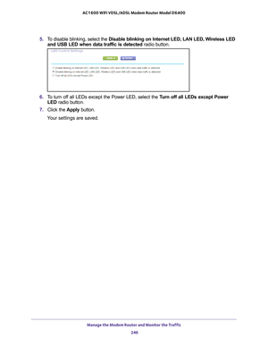 Page 246Manage the Modem Router and Monitor the Traffic 246
AC1600 WiFi VDSL/ADSL Modem Router Model D6400 
5. 
To disable blinking, select the  Disable blinking on Internet LED, LAN LED, Wireless LED 
and USB LED when data traffic is detected  radio button.
6. To turn off all LEDs except the Power LED, select the  Turn off all LEDs except Power 
LED radio button.
7.  Click the  Apply button.
Your settings are saved. 