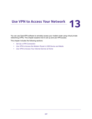 Page 247247
13
13.   Use VPN to Access Your Network
You can use OpenVPN software to remotely access your modem router using virtual private 
networking (VPN). This chapter explains how to set up and use VPN access.
This chapter includes the following sections:
•Set Up a VPN Connection
•Use VPN to Access the Modem Router’s USB Device and Media
•Use VPN to Access Your Internet Service at Home 