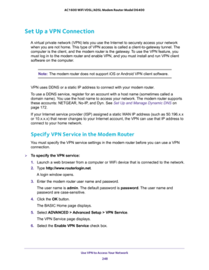 Page 248Use VPN to Access Your Network 
248 AC1600 WiFi VDSL/ADSL Modem Router Model D6400 
Set Up a VPN Connection
A virtual private network (VPN) lets you use the Internet to securely access your network 
when you are not home. This type of VPN access is called a client-to-gateway tunnel. The 
computer is the client, and the modem router is the gateway. To use the VPN feature, you 
must log in to the modem router and enable VPN, and you must install and run VPN client 
software on the computer. 
Note:The modem...