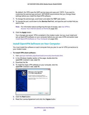 Page 249Use VPN to Access Your Network 249
 AC1600 WiFi VDSL/ADSL Modem Router Model D6400
By default, the VPN uses the UDP service type and uses port 12974. If yo\
u want to 
customize the service type and port, NETGEAR recommends that you change \
these 
settings before you install the OpenVPN software.
7.  T
o change the service type, scroll down and select the  TCP radio button.
8.  T
o change the port, scroll down to the  Service Port field, and type the port number that you 
want to use.
Note: For...