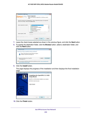 Page 250Use VPN to Access Your Network 250
AC1600 WiFi VDSL/ADSL Modem Router Model D6400 
7. 
Leave the check boxes selected as shown in the previous figure, and clic\
k the  Next button.
8.  T
o specify the destination folder, click the  Browse button, select a destination folder, and 
click the  Next button.
9. Click the  Install button.
The page displays the progress of the installation and then displays the\
 final installation  page.
10.  Click the  Finish button. 