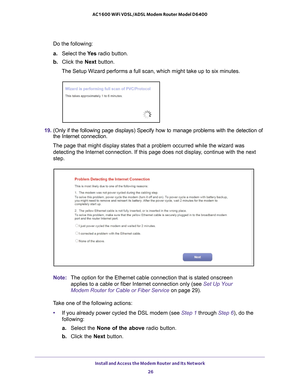 Page 26Install and Access the Modem Router and Its Network 26
AC1600 WiFi VDSL/ADSL Modem Router Model D6400 
Do the following:
a.
Select the  Ye s radio button.
b.  Click the Next  button.
The Setup Wizard performs a full scan, which might take up to six minute\
s.
19.  (Only if the following page displays) Specify how to manage problems w\
ith the detection of 
the Internet connection.
The page that might display states that a problem occurred while the wiz\
ard was  detecting the Internet connection. If this...