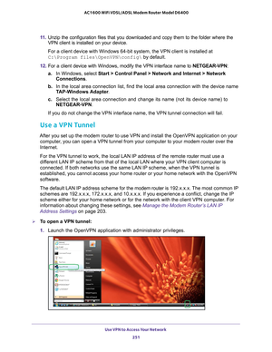 Page 251Use VPN to Access Your Network 251
 AC1600 WiFi VDSL/ADSL Modem Router Model D6400
11. 
Unzip the configuration files that you downloaded and copy them to the f\
older where the 
VPN client is installed on your device. 
For a client device with Windows 64-bit system, the VPN client is instal\
led at 
C:\Program files\OpenVPN\config\ by default.
12.  For a client device with Windows, modify the VPN interface name to  NETGEAR-VPN: 
a. In Windows, select Start > Control Panel > Network and Internet >...