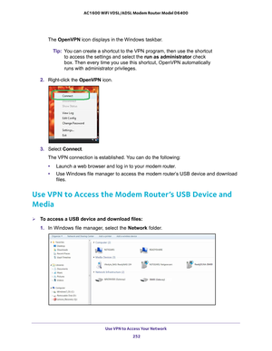 Page 252Use VPN to Access Your Network 252
AC1600 WiFi VDSL/ADSL Modem Router Model D6400 
The OpenVPN icon displays in the Windows taskbar.
Tip: Y
ou can create a shortcut to the VPN program, then use the shortcut 
to access the settings and select the run as administrator check 
box. Then every time you use this shortcut, OpenVPN automatically 
runs with administrator privileges.
2.  Right-click the  OpenVPN icon.
3. Select  Connect.
The VPN connection is established. You can do the following:
• Launch a web...