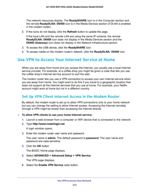 Page 253Use VPN to Access Your Network 
253  AC1600 WiFi VDSL/ADSL Modem Router Model D6400
The network resources display. The ReadySHARE icon is in the Computer section and 
the remote ReadyDLNA: D6400 icon is in the Media Devices section (if DLNA is enabled 
in the modem router).
2. If the icons do not display, click the Refresh button to update the page.
If the local LAN and the remote LAN are using the same IP scheme, the remote 
ReadyDLNA: D6400 icon does not display in the Media Devices section and the...