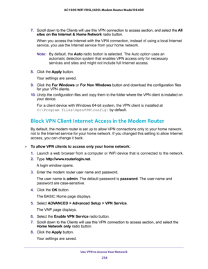 Page 254Use VPN to Access Your Network 
254 AC1600 WiFi VDSL/ADSL Modem Router Model D6400 
7. Scroll down to the Clients will use this VPN connection to access section, and select the All 
sites on the Internet & Home Network radio button. 
When you access the Internet with the VPN connection, instead of using a local Internet 
service, you use the Internet service from your home network.
Note:By default, the Auto radio button is selected. The Auto option uses an 
automatic detection system that enables VPN...