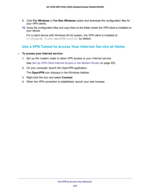 Page 255Use VPN to Access Your Network 
255  AC1600 WiFi VDSL/ADSL Modem Router Model D6400
9. Click For Windows or For Non Windows button and download the configuration files for 
your VPN clients.
10. Unzip the configuration files and copy them to the folder where the VPN client is installed on 
your device. 
For a client device with Windows 64-bit system, the VPN client is installed at 
C:\Program files\OpenVPN\config\ by default.
Use a VPN Tunnel to Access Your Internet Service at Home
To access your...