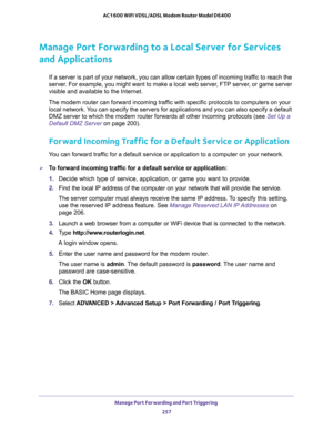 Page 257Manage Port Forwarding and Port Triggering 
257  AC1600 WiFi VDSL/ADSL Modem Router Model D6400
Manage Port Forwarding to a Local Server for Services 
and Applications
If a server is part of your network, you can allow certain types of incoming traffic to reach the 
server. For example, you might want to make a local web server, FTP server, or game server 
visible and available to the Internet.
The modem router can forward incoming traffic with specific protocols to computers on your 
local network. You...