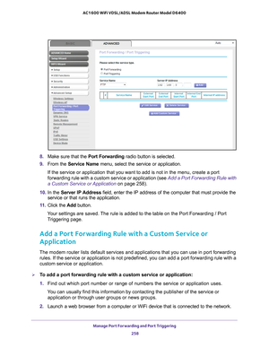 Page 258Manage Port Forwarding and Port Triggering 258
AC1600 WiFi VDSL/ADSL Modem Router Model D6400 
8. 
Make sure that the Port Forwarding radio button is selected.
9.  From the Service Name menu, select the service or application.
If the service or application that you want to add is not in the menu, c\
reate a port 
forwarding rule with a custom service or application (see  Add a Port Forwarding Rule with 
a Custom Service or Application on page  258).
10.  In the  Server IP 
 Address field, enter the IP...