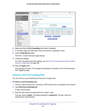 Page 261Manage Port Forwarding and Port Triggering 261
 AC1600 WiFi VDSL/ADSL Modem Router Model D6400
6. 
Make sure that the  Port Forwarding radio button is selected.
7.  In the table, select the radio button next to the service or application\
 name.
8.  Click the  Edit Service button.
The Ports - Custom Services page displays.
9.  Change the settings.
For more information about the settings, see Add a Port Forwarding Rule with a Custom 
Service or Application  on page  258.
10.  Click the  Apply button.
Your...