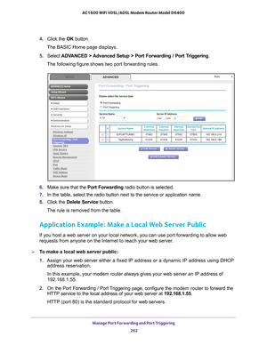 Page 262Manage Port Forwarding and Port Triggering 262
AC1600 WiFi VDSL/ADSL Modem Router Model D6400 
4. 
Click the  OK button.
The BASIC Home page displays.
5.  Select  ADV
 ANCED > Advanced Setup > Port Forwarding / Port Triggering.
The following figure shows two port forwarding rules.
6.  Make sure that the Port Forwarding radio button is selected.
7.  In the table, select the radio button next to the service or application\
 name.
8.  Click the  Delete Service button.
The rule is removed from the table....