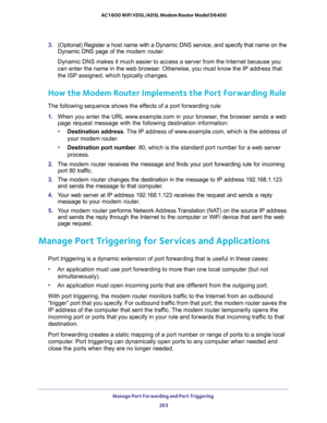 Page 263Manage Port Forwarding and Port Triggering 
263  AC1600 WiFi VDSL/ADSL Modem Router Model D6400
3. (Optional) Register a host name with a Dynamic DNS service, and specify that name on the 
Dynamic DNS page of the modem router. 
Dynamic DNS makes it much easier to access a server from the Internet because you 
can enter the name in the web browser. Otherwise, you must know the IP address that 
the ISP assigned, which typically changes.
How the Modem Router Implements the Port Forwarding Rule
The following...