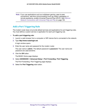 Page 264Manage Port Forwarding and Port Triggering 
264 AC1600 WiFi VDSL/ADSL Modem Router Model D6400 
Note:If you use applications such as multiplayer gaming, peer-to-peer 
connections, real-time communications such as instant messaging, or 
remote assistance, enable Universal Plug and Play (UPnP). See 
Improve 
Network Connections with Universal Plug and Play on page 154.
Add a Port Triggering Rule
The modem router does not provide default services and applications for port triggering rules. 
You must define...