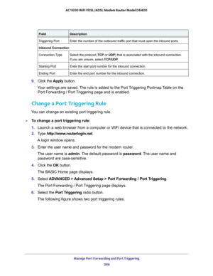 Page 266Manage Port Forwarding and Port Triggering 
266 AC1600 WiFi VDSL/ADSL Modem Router Model D6400 
9. Click the Apply button.
Your settings are saved. The rule is added to the Port Triggering Portmap Table on the 
Port Forwarding / Port Triggering page and is enabled.
Change a Port Triggering Rule
You can change an existing port triggering rule.
To change a port triggering rule:
1. Launch a web browser from a computer or WiFi device that is connected to the network.
2. Type http://www.routerlogin.net.
A...