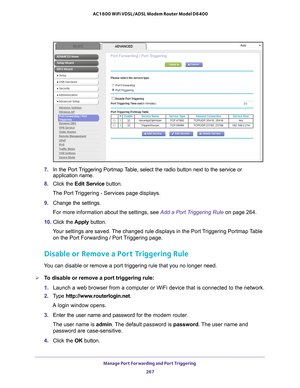 Page 267Manage Port Forwarding and Port Triggering 267
 AC1600 WiFi VDSL/ADSL Modem Router Model D6400
7. 
In the Port Triggering Portmap Table, select the radio button next to the service or 
application name.
8.  Click the  Edit Service button.
The Port Triggering - Services page displays.
9.  Change the settings.
For more information about the settings, see Add a Port Triggering Rule on page  264.
10.  Click the  Apply button.
Your settings are saved. The changed rule displays in the Port Triggering Portmap...