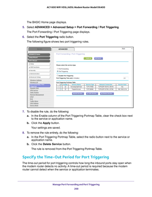 Page 268Manage Port Forwarding and Port Triggering 268
AC1600 WiFi VDSL/ADSL Modem Router Model D6400 
The BASIC Home page displays.
5.  Select  ADV
 ANCED > Advanced Setup > Port Forwarding / Port Triggering.
The Port Forwarding / Port Triggering page displays.
6.  Select the  Port T
 riggering radio button.
The following figure shows two port triggering rules.
7.  To disable the rule, do the following:
a. In the Enable column of the Port 
 Triggering Portmap Table, clear the check box next 
to the service or...