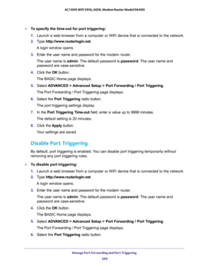 Page 269Manage Port Forwarding and Port Triggering 
269  AC1600 WiFi VDSL/ADSL Modem Router Model D6400
To specify the time-out for port triggering: 
1. Launch a web browser from a computer or WiFi device that is connected to the network.
2. Type http://www.routerlogin.net.
A login window opens.
3. Enter the user name and password for the modem router.
The user name is admin. The default password is password. The user name and 
password are case-sensitive.
4. Click the OK button.
The BASIC Home page displays....