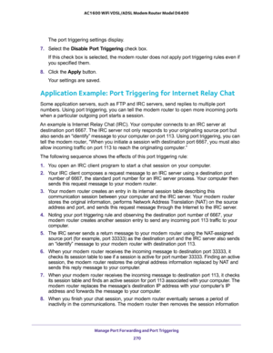 Page 270Manage Port Forwarding and Port Triggering 
270 AC1600 WiFi VDSL/ADSL Modem Router Model D6400 
The port triggering settings display.
7. Select the Disable Port Triggering check box.
If this check box is selected, the modem router does not apply port triggering rules even if 
you specified them.
8. Click the Apply button.
Your settings are saved.
Application Example: Port Triggering for Internet Relay Chat 
Some application servers, such as FTP and IRC servers, send replies to multiple port 
numbers....