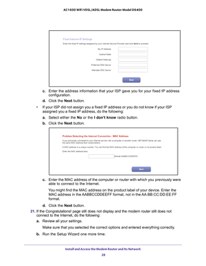 Page 28Install and Access the Modem Router and Its Network 28
AC1600 WiFi VDSL/ADSL Modem Router Model D6400 
c. 
Enter the address information that your ISP gave you for your fixed IP a\
ddress 
configuration.
d.  Click the Next  button.
• If your ISP did not assign you a fixed IP address or you do not know if \
your ISP 
assigned you a fixed IP address, do the following:
a.  Select either the  No or the I don’t know  radio button.
b.  Click the Next  button.
c. Enter the MAC address of the computer or router...