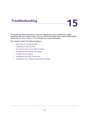 Page 272272
15
15.   Troubleshooting
This chapter provides information to help you diagnose and solve problems you might 
experience with your modem router. If you do not find the solution here, check the NETGEAR 
support site at 
support.netgear.com for product and contact information.
This chapter contains the following sections:
•Quick Tips for Troubleshooting
•Troubleshoot with the LEDs
•You Cannot Log In to the Modem Router
•Troubleshoot the Internet Connection
•Changes Are Not Saved
•Troubleshoot the WiFi...