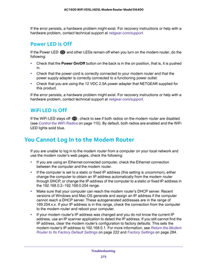 Page 275Troubleshooting 275
 AC1600 WiFi VDSL/ADSL Modem Router Model D6400
If the error persists, a hardware problem might exist. For recovery inst\
ructions or help with a 
hardware problem, contact technical support at netgear.com/support
.
Power LED Is Off
If the Power LED  and other LEDs remain off when you turn on the modem router, do the 
following:
• Check that the Power  On/Off button on the back is in the on position, that is, it is pushed 
in.
• Check that the power cord is correctly connected to your...