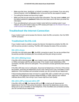 Page 276Troubleshooting 276
AC1600 WiFi VDSL/ADSL Modem Router Model D6400 
•
Make sure that Java, JavaScript, or ActiveX is enabled in your browser. If you are using 
Internet Explorer, click the Refresh  button to be sure that the Java applet is loaded.
• T
ry quitting the browser and launching it again.
• Make sure that you are using the correct login information. 
 The user name is admin, and 
the default password is password . Make sure that Caps Lock is off when you enter this 
information.
• If you are...