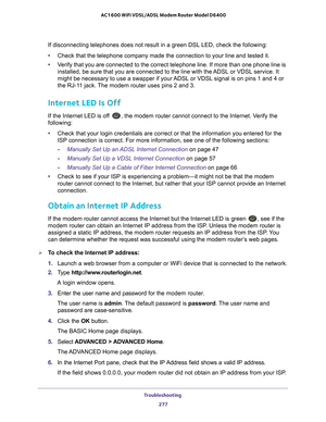 Page 277Troubleshooting 277
 AC1600 WiFi VDSL/ADSL Modem Router Model D6400
If disconnecting telephones does not result in a green DSL LED, check th\
e following:
•
Check that the telephone company made the connection to your line and te\
sted it.
• V
erify that you are connected to the correct telephone line. If more than\
 one phone line is 
installed, be sure that you are connected to the line with the ADSL or VDSL service. It 
might be necessary to use a swapper if your ADSL or VDSL signal is on pins 1 and 4...