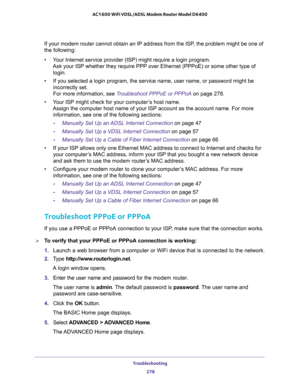 Page 278Troubleshooting 
278 AC1600 WiFi VDSL/ADSL Modem Router Model D6400 
If your modem router cannot obtain an IP address from the ISP, the problem might be one of 
the following:
•Your Internet service provider (ISP) might require a login program.  
Ask your ISP whether they require PPP over Ethernet (PPPoE) or some other type of 
login. 
•If you selected a login program, the service name, user name, or password might be 
incorrectly set. 
 
For more information, see Troubleshoot PPPoE or PPPoA on page...