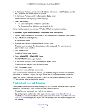 Page 279Troubleshooting 
279  AC1600 WiFi VDSL/ADSL Modem Router Model D6400
6. In the Internet Port pane, check that the IP Address field shows a valid IP address and that 
the Connection field shows PPPoE or PPPoA.
7. In the Internet Port pane, click the Connection Status button.
The Connection Status pop-up window displays.
8. Check the following:
•The Connection Status field shows Connected.
•The Connection Time field does not show 00:00:00.
If all of the information is correct, your PPPoE or PPPoA...
