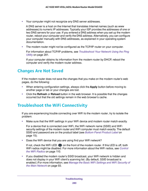 Page 280Troubleshooting 280
AC1600 WiFi VDSL/ADSL Modem Router Model D6400 
•
Your computer might not recognize any DNS server addresses. 
A DNS server is a host on the Internet that translates Internet names (\
such as www 
addresses) to numeric IP  addresses. Typically your ISP provides the addresses of one or 
two DNS servers for your use. If you entered a DNS address when you set \
up the modem 
router, reboot your computer and verify the DNS address. 

Alternatively, you can configure 
your computer...