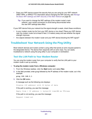 Page 281Troubleshooting 
281  AC1600 WiFi VDSL/ADSL Modem Router Model D6400
•Does your WiFi device support the security that you are using for your WiFi network 
(WEP, WPA, or WPA2)? For information about changing the WiFi security, see 
Manage 
the Basic WiFi Settings and WiFi Security of the Main Network on page 93.
Tip:If you want to change the WiFi settings of the modem router’s main 
network, use a wired connection to avoid being disconnected when 
the new WiFi settings take effect.
If your WiFi device...