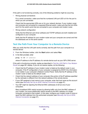 Page 282Troubleshooting 
282 AC1600 WiFi VDSL/ADSL Modem Router Model D6400 
If the path is not functioning correctly, one of the following problems might be occurring:
•Wrong physical connections
For a wired connection, make sure that the numbered LAN port LED is lit for the port to 
which you are connected.
Check that the appropriate LEDs are on for your network devices. If your modem router 
and computer are connected to a separate Ethernet switch, make sure that the link LEDs 
are lit for the switch ports...