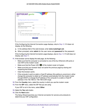 Page 31Install and Access the Modem Router and Its Network 31
 AC1600 WiFi VDSL/ADSL Modem Router Model D6400
If the Configuring the Internet Connection page displays, skip to 
Step
 12. If it does not 
display, do the following:
a. In the address field of the web browser
 , enter www.routerlogin.net. 
b.  When prompted, enter admin  for the user name and password for the password.
If the Configuring the Internet Connection page displays, skip to  Step  12. If it still does not 
display, see  Step
 11.
11.  If...