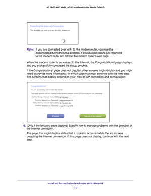 Page 32Install and Access the Modem Router and Its Network 32
AC1600 WiFi VDSL/ADSL Modem Router Model D6400 
Note:
If you are connected over WiFi to the modem router, you might be 
disconnected during the setup process. If this situation occurs, just re\
connect 
to the modem router and refresh the modem router’s web page.
When the modem router is connected to the Internet, the Congratulations!\
 page displays, 
and you successfully completed the setup process.
If the Congratulations! page does not display,...