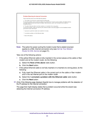 Page 33Install and Access the Modem Router and Its Network 33
 AC1600 WiFi VDSL/ADSL Modem Router Model D6400
Note:
The option for power cycling the modem router that is stated onscreen 
applies to a DSL Internet connection only (see  Set Up Your Modem 
Router for DSL Service on page  21).
Take one of the following actions: • If the yellow Ethernet cable is fully inserted in the correct places at \
the cable or fiber 
modem and at the modem router, do the following:
a.  Select the None of the above  radio...