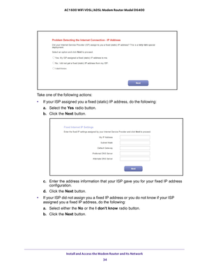 Page 34Install and Access the Modem Router and Its Network 34
AC1600 WiFi VDSL/ADSL Modem Router Model D6400 
Take one of the following actions:
• If your ISP assigned you a fixed (static) IP address, do the following\
:
a.  Select the  Ye
 s radio button.
b.  Click the Next  button.
c. Enter the address information that your ISP gave you for your fixed IP a\
ddress 
configuration.
d.  Click the Next  button.
• If your ISP did not assign you a fixed IP address or you do not know if \
your ISP 
assigned you a...