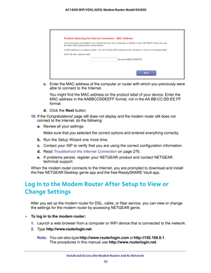 Page 35Install and Access the Modem Router and Its Network 35
 AC1600 WiFi VDSL/ADSL Modem Router Model D6400
c. 
Enter the MAC address of the computer or router with which you previousl\
y were 
able to connect to the Internet.
You might find the MAC address on the product label of your device. Enter\
 the  MAC address in the 
 AABBCCDDEEFF format, not in the AA:BB:CC:DD:EE:FF 
format.
d.  Click the Next button.
18.  If the Congratulations! page still does not display and the modem router\
 still does not...