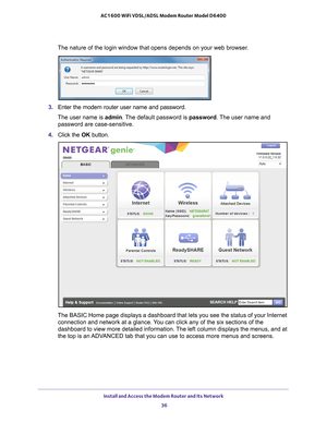 Page 36Install and Access the Modem Router and Its Network 36
AC1600 WiFi VDSL/ADSL Modem Router Model D6400 
The nature of the login window that opens depends on your web browser.
3. 
Enter the modem router user name and password.
The user name is  admin. 
 The default password is password . The user name and 
password are case-sensitive.
4.  Click the  OK button.
The BASIC Home page displays a dashboard that lets you see the status of\
 your Internet 
connection and network at a glance. You can click any of...