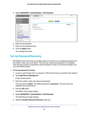 Page 38Install and Access the Modem Router and Its Network 38
AC1600 WiFi VDSL/ADSL Modem Router Model D6400 
5. 
Select  ADVANCED > Administration > Set Password .
6. Enter the old password.
7.  Enter the new password twice.
8.  Click the  Apply button.
Your settings are saved.
Set Up Password Recovery
NETGEAR recommends that you enable password recovery if you change the p\
assword for 
the modem router user name admin. Then you can recover the password if it is forgotten. 
This recovery process is supported...