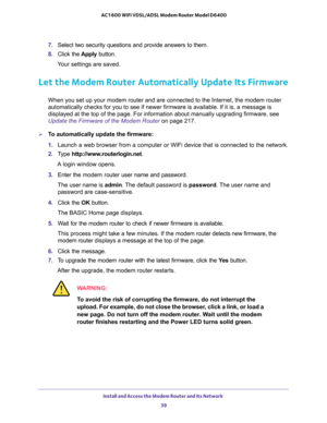 Page 39Install and Access the Modem Router and Its Network 
39  AC1600 WiFi VDSL/ADSL Modem Router Model D6400
7. Select two security questions and provide answers to them.
8. Click the Apply button.
Your settings are saved.
Let the Modem Router Automatically Update Its Firmware
When you set up your modem router and are connected to the Internet, the modem router 
automatically checks for you to see if newer firmware is available. If it is, a message is 
displayed at the top of the page. For information about...