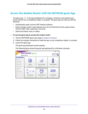 Page 40Install and Access the Modem Router and Its Network 40
AC1600 WiFi VDSL/ADSL Modem Router Model D6400 
Access the Modem Router with the NETGEAR genie App
The genie app  is the easy dashboard for managing, monitoring, and repairing your 
home network from a smartphone, tablet, or computer
 . The genie app can help you with the 
following:
• Automatically repair common WiFi network problems.
• Easily manage modem router features such as Live Parental Controls, gues\
t access, 
Internet traf

fic meter,...