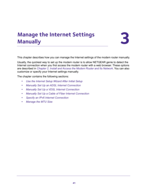 Page 4141
3
3.   Manage the Internet Settings 
Manually
This chapter describes how you can manage the Internet settings of the modem router manually.
Usually, the quickest way to set up the modem router is to allow NETGEAR genie to detect the 
Internet connection when you first access the modem router with a web browser. These options 
are described in 
Chapter 2, Install and Access the Modem Router and Its Network. You can also 
customize or specify your Internet settings manually.
The chapter contains the...