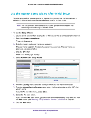 Page 42Manage the Internet Settings Manually 42
AC1600 WiFi VDSL/ADSL Modem Router Model D6400 
Use the Internet Setup Wizard After Initial Setup
Whether you use DSL service or cable or fiber service, you can use the S\
etup Wizard to 
detect your Internet settings and automatically set up your modem router\
.
Note:
The Setup Wizard is the same as NETGEAR genie that launches the first 
time that you connect to your modem router.
To use the Setup Wizard:
1. Launch a web browser from a computer or WiFi device...