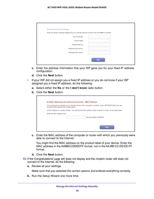 Page 46Manage the Internet Settings Manually 46
AC1600 WiFi VDSL/ADSL Modem Router Model D6400 
c. 
Enter the address information that your ISP gave you for your fixed IP a\
ddress 
configuration.
d.  Click the Next  button.
• If your ISP did not assign you a fixed IP address or you do not know if \
your ISP 
assigned you a fixed IP address, do the following:
a.  Select either the  No or the I don’t know  radio button.
b.  Click the Next  button.
c. Enter the MAC address of the computer or router with which you...